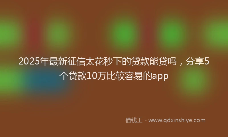 2025年最新征信太花秒下的贷款能贷吗，分享5个贷款10万比较容易的app