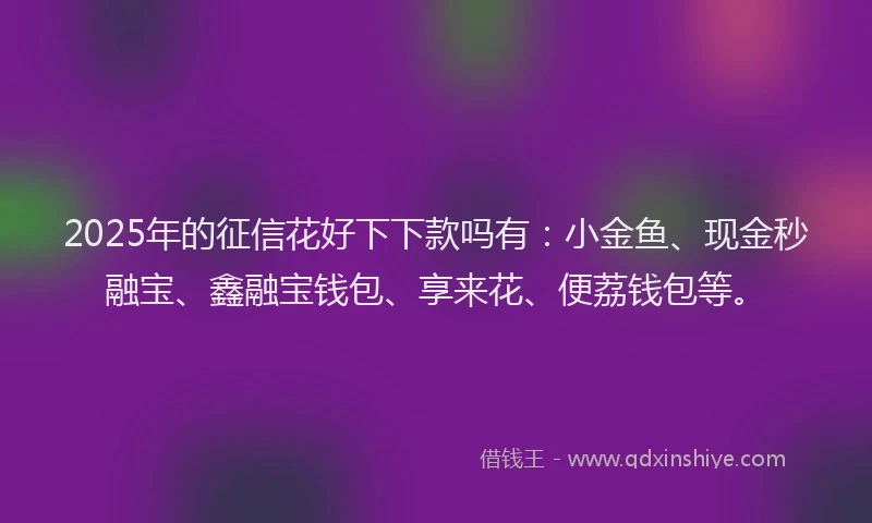 2025年的征信花好下下款吗有：小金鱼、现金秒融宝、鑫融宝钱包、享来花、便荔钱包等。