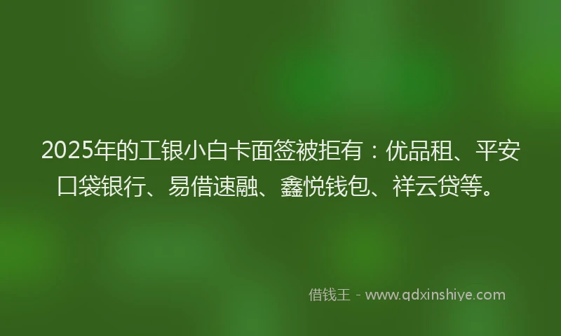 2025年的工银小白卡面签被拒有：优品租、平安口袋银行、易借速融、鑫悦钱包、祥云贷等。