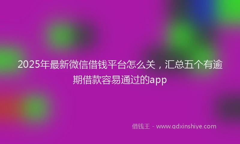 2025年最新微信借钱平台怎么关，汇总五个有逾期借款容易通过的app