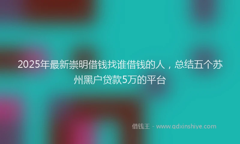 2025年最新崇明借钱找谁借钱的人，总结五个苏州黑户贷款5万的平台
