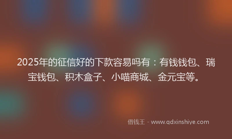 2025年的征信好的下款容易吗有：有钱钱包、瑞宝钱包、积木盒子、小喵商城、金元宝等。