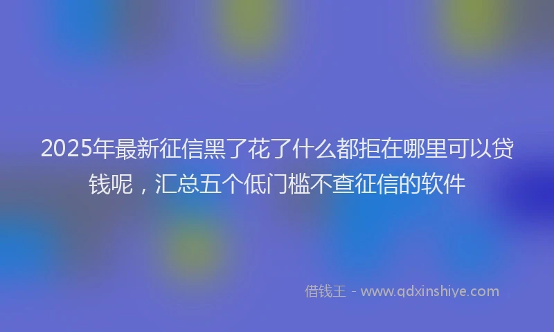 2025年最新征信黑了花了什么都拒在哪里可以贷钱呢，汇总五个低门槛不查征信的软件