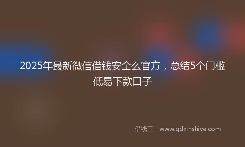 2025年最新微信借钱安全么官方，总结5个门槛低易下款口子