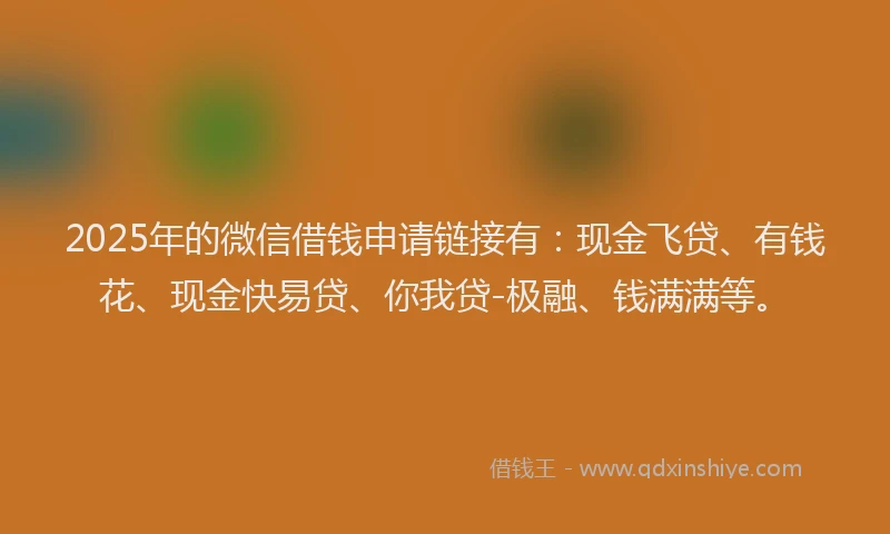 2025年的微信借钱申请链接有：现金飞贷、有钱花、现金快易贷、你我贷-极融、钱满满等。