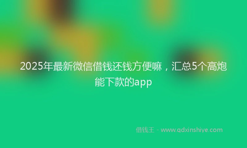2025年最新微信借钱还钱方便嘛，汇总5个高炮能下款的app