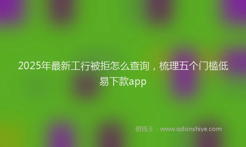 2025年最新工行被拒怎么查询，梳理五个门槛低易下款app