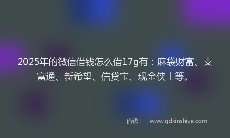 2025年的微信借钱怎么借17g有：麻袋财富、支富通、新希望、信贷宝、现金侠士等。