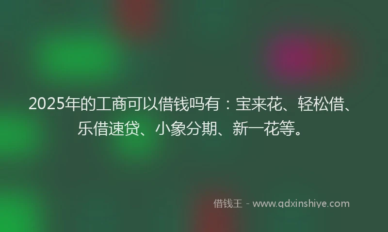 2025年的工商可以借钱吗有：宝来花、轻松借、乐借速贷、小象分期、新一花等。
