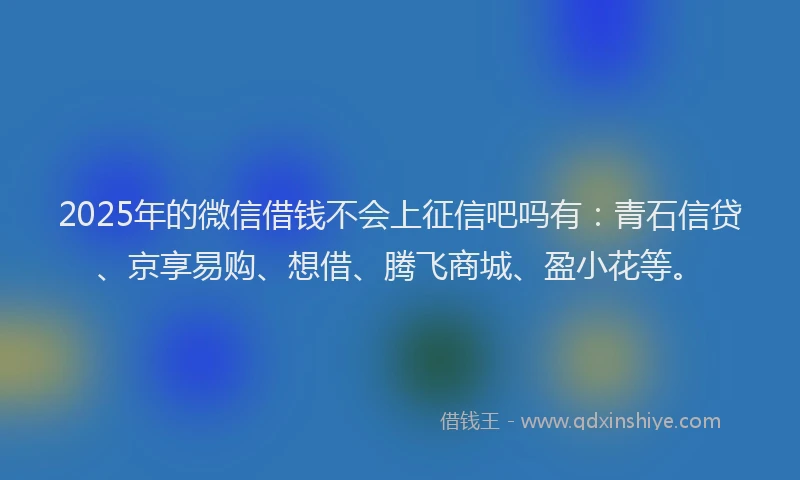2025年的微信借钱不会上征信吧吗有：青石信贷、京享易购、想借、腾飞商城、盈小花等。