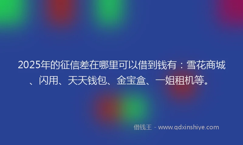 2025年的征信差在哪里可以借到钱有：雪花商城、闪用、天天钱包、金宝盒、一姐租机等。