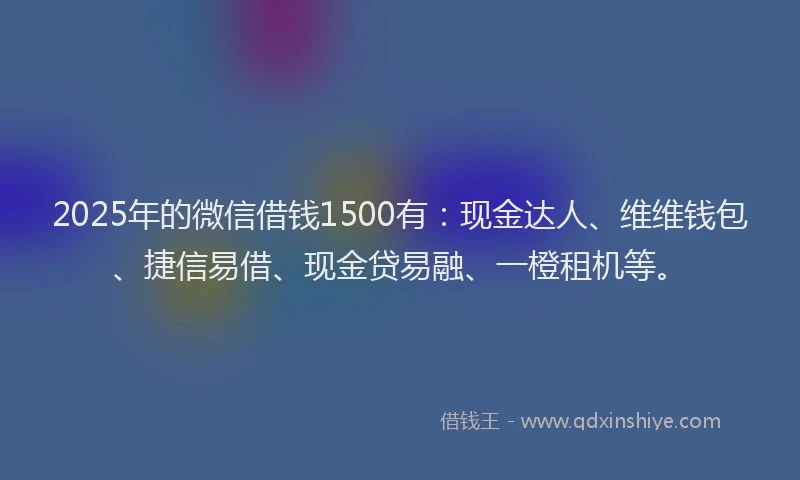 2025年的微信借钱1500有：现金达人、维维钱包、捷信易借、现金贷易融、一橙租机等。