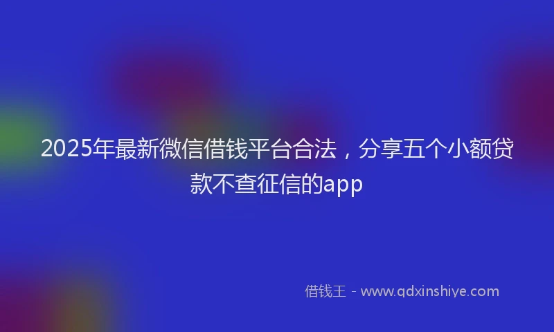 2025年最新微信借钱平台合法，分享五个小额贷款不查征信的app