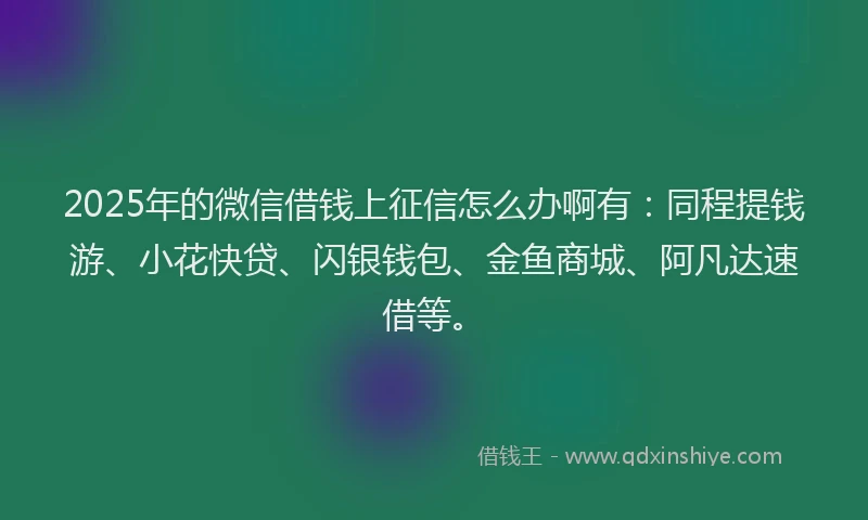 2025年的微信借钱上征信怎么办啊有：同程提钱游、小花快贷、闪银钱包、金鱼商城、阿凡达速借等。