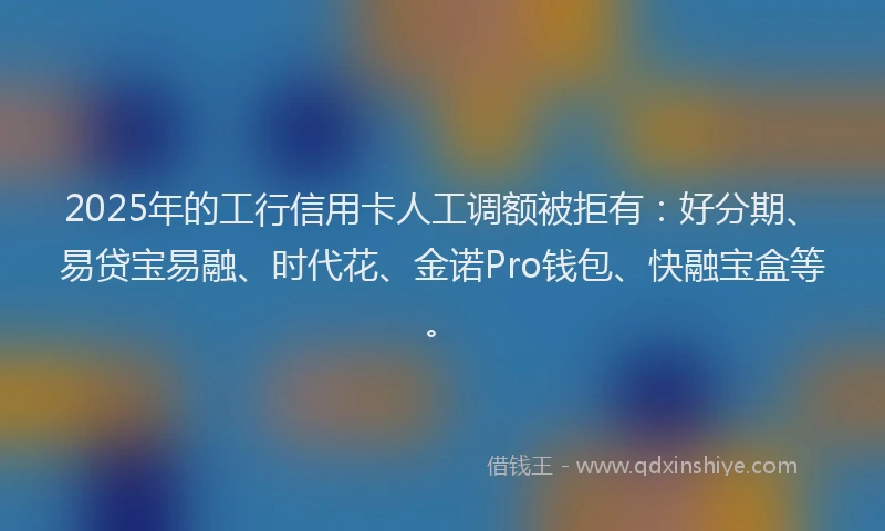 2025年的工行信用卡人工调额被拒有：好分期、易贷宝易融、时代花、金诺Pro钱包、快融宝盒等。