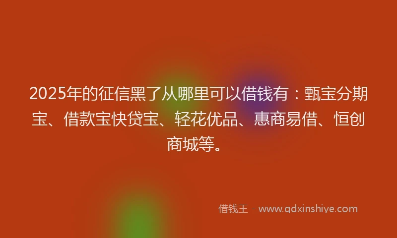 2025年的征信黑了从哪里可以借钱有：甄宝分期宝、借款宝快贷宝、轻花优品、惠商易借、恒创商城等。