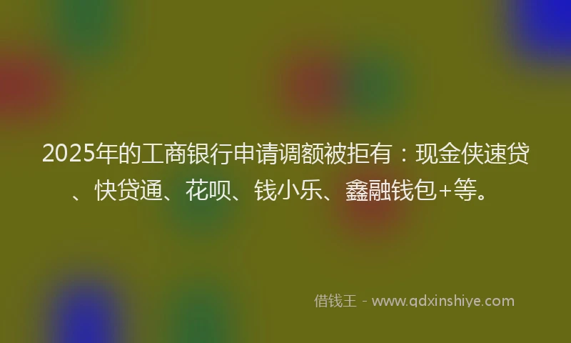 2025年的工商银行申请调额被拒有：现金侠速贷、快贷通、花呗、钱小乐、鑫融钱包+等。