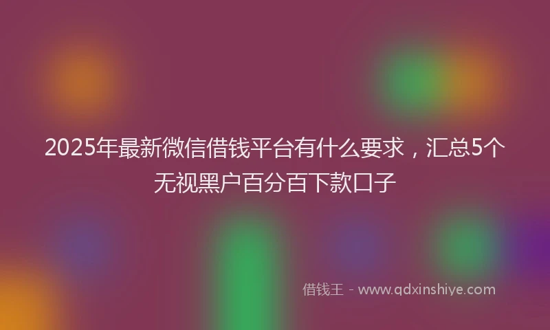 2025年最新微信借钱平台有什么要求，汇总5个无视黑户百分百下款口子