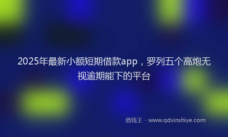 2025年最新小额短期借款app，罗列五个高炮无视逾期能下的平台