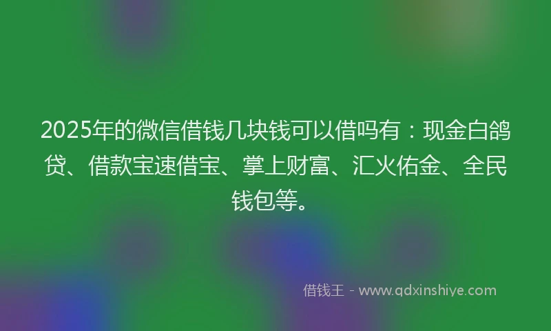 2025年的微信借钱几块钱可以借吗有：现金白鸽贷、借款宝速借宝、掌上财富、汇火佑金、全民钱包等。