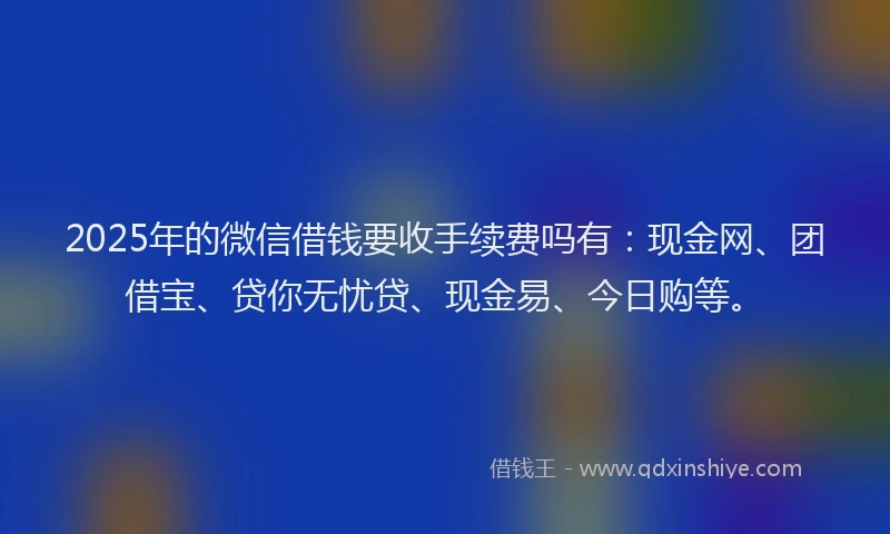 2025年的微信借钱要收手续费吗有：现金网、团借宝、贷你无忧贷、现金易、今日购等。