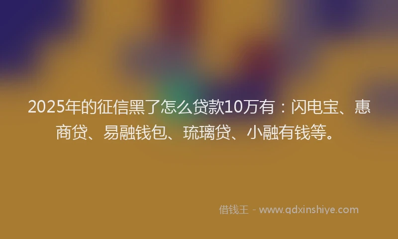 2025年的征信黑了怎么贷款10万有：闪电宝、惠商贷、易融钱包、琉璃贷、小融有钱等。