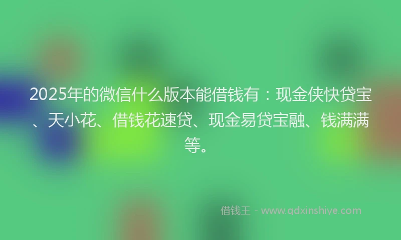 2025年的微信什么版本能借钱有：现金侠快贷宝、天小花、借钱花速贷、现金易贷宝融、钱满满等。