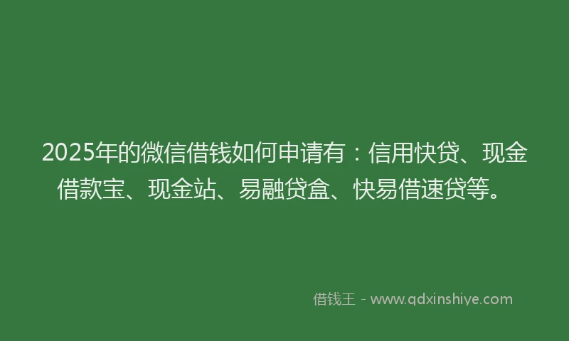 2025年的微信借钱如何申请有：信用快贷、现金借款宝、现金站、易融贷盒、快易借速贷等。