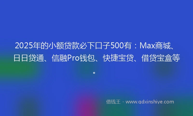2025年的小额贷款必下口子500有：Max商城、日日贷通、信融Pro钱包、快捷宝贷、借贷宝盒等。