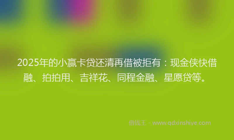 2025年的小赢卡贷还清再借被拒有：现金侠快借融、拍拍用、吉祥花、同程金融、星愿贷等。