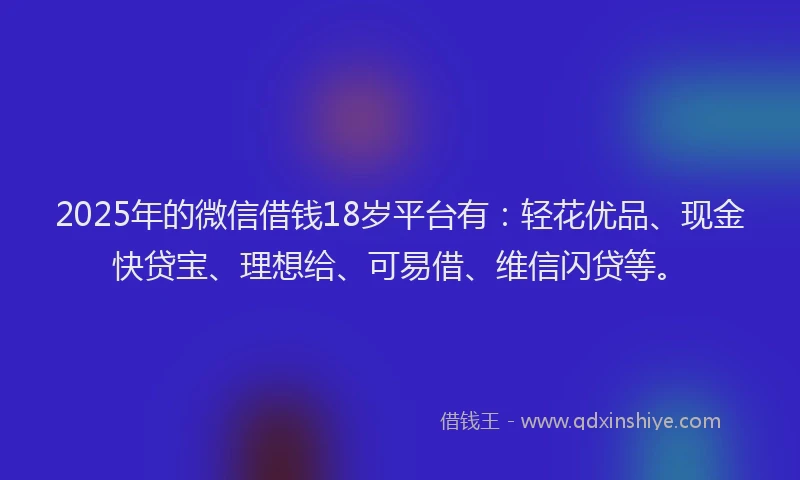 2025年的微信借钱18岁平台有：轻花优品、现金快贷宝、理想给、可易借、维信闪贷等。