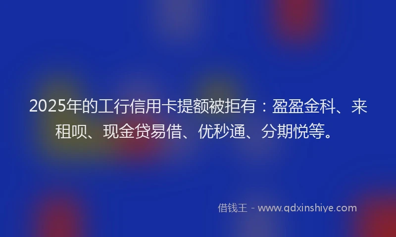 2025年的工行信用卡提额被拒有：盈盈金科、来租呗、现金贷易借、优秒通、分期悦等。