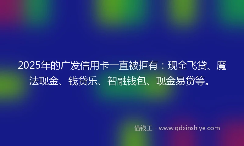 2025年的广发信用卡一直被拒有：现金飞贷、魔法现金、钱贷乐、智融钱包、现金易贷等。