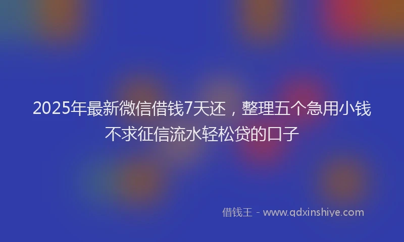 2025年最新微信借钱7天还，整理五个急用小钱不求征信流水轻松贷的口子