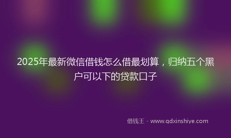 2025年最新微信借钱怎么借最划算，归纳五个黑户可以下的贷款口子