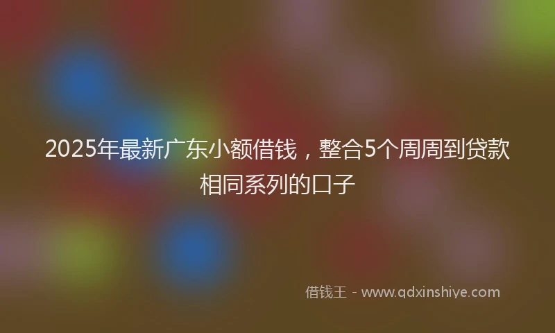 2025年最新广东小额借钱，整合5个周周到贷款相同系列的口子