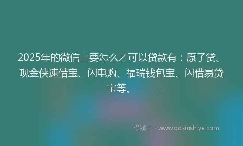 2025年的微信上要怎么才可以贷款有：原子贷、现金侠速借宝、闪电购、福瑞钱包宝、闪借易贷宝等。