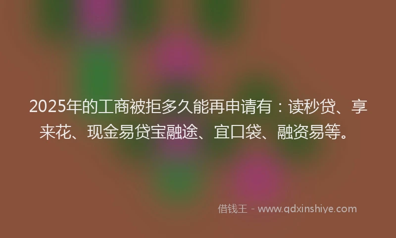 2025年的工商被拒多久能再申请有：读秒贷、享来花、现金易贷宝融途、宜口袋、融资易等。