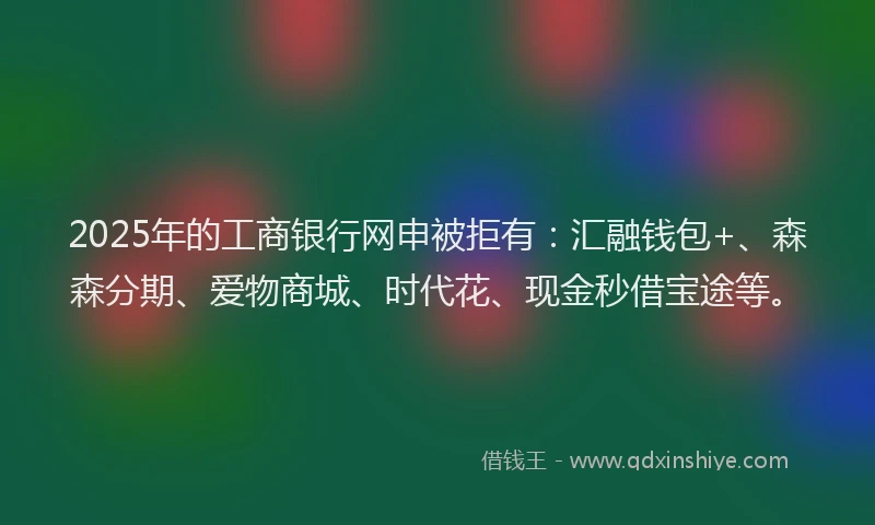 2025年的工商银行网申被拒有：汇融钱包+、森森分期、爱物商城、时代花、现金秒借宝途等。