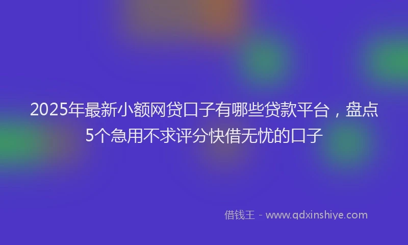 2025年最新小额网贷口子有哪些贷款平台，盘点5个急用不求评分快借无忧的口子