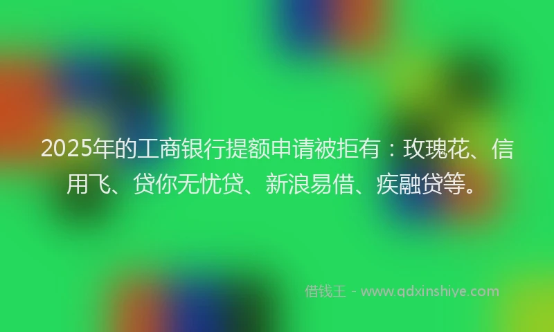 2025年的工商银行提额申请被拒有：玫瑰花、信用飞、贷你无忧贷、新浪易借、疾融贷等。