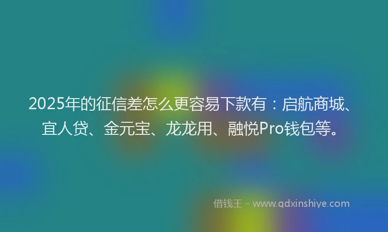 2025年的征信差怎么更容易下款有：启航商城、宜人贷、金元宝、龙龙用、融悦Pro钱包等。