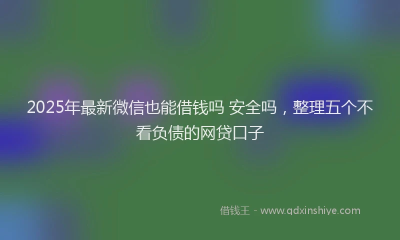 2025年最新微信也能借钱吗 安全吗，整理五个不看负债的网贷口子