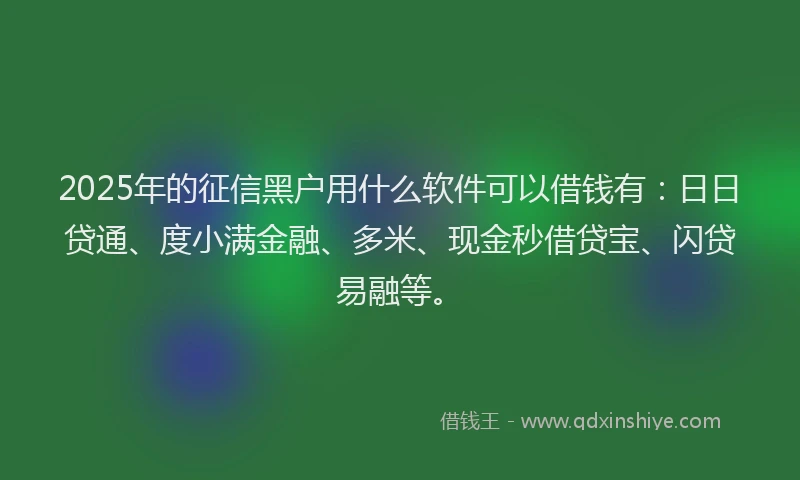 2025年的征信黑户用什么软件可以借钱有：日日贷通、度小满金融、多米、现金秒借贷宝、闪贷易融等。