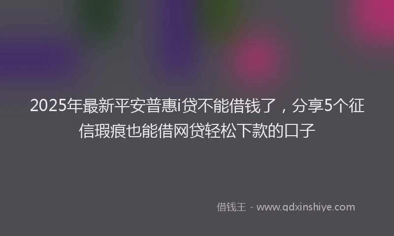 2025年最新平安普惠i贷不能借钱了，分享5个征信瑕疵也能借网贷轻松下款的口子