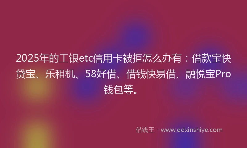 2025年的工银etc信用卡被拒怎么办有：借款宝快贷宝、乐租机、58好借、借钱快易借、融悦宝Pro钱包等。