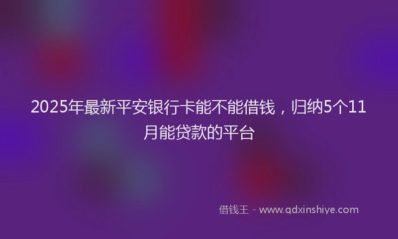 2025年最新平安银行卡能不能借钱，归纳5个11月能贷款的平台