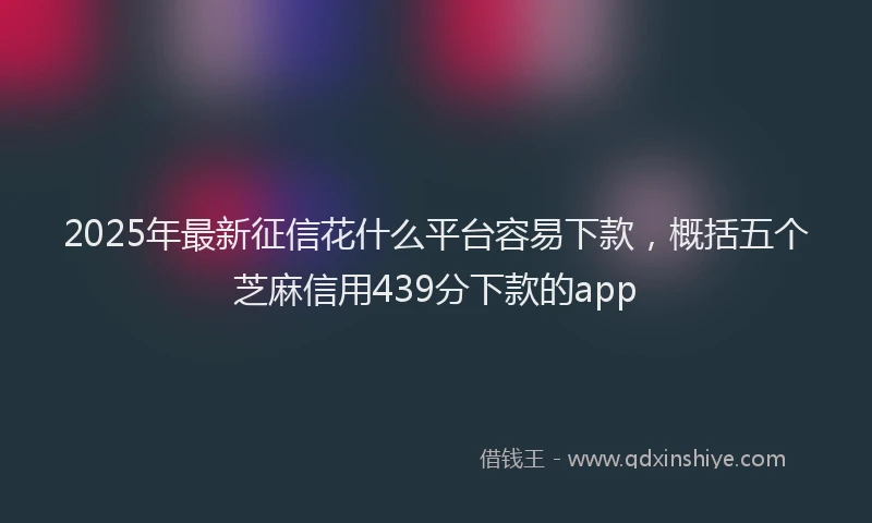 2025年最新征信花什么平台容易下款，概括五个芝麻信用439分下款的app