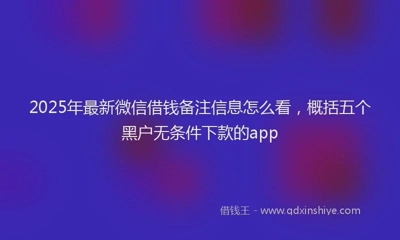 2025年最新微信借钱备注信息怎么看，概括五个黑户无条件下款的app