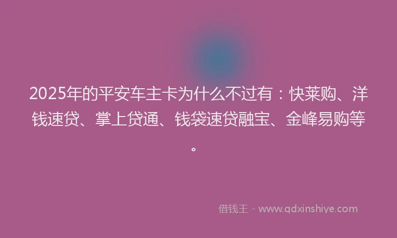 2025年的平安车主卡为什么不过有:快莱购、洋钱速贷、掌上贷通、钱袋速贷融宝、金峰易购等。